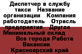 Диспетчер в службу такси › Название организации ­ Компания-работодатель › Отрасль предприятия ­ Другое › Минимальный оклад ­ 30 000 - Все города Работа » Вакансии   . Красноярский край,Бородино г.